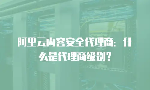 阿里云内容安全代理商：什么是代理商级别？
