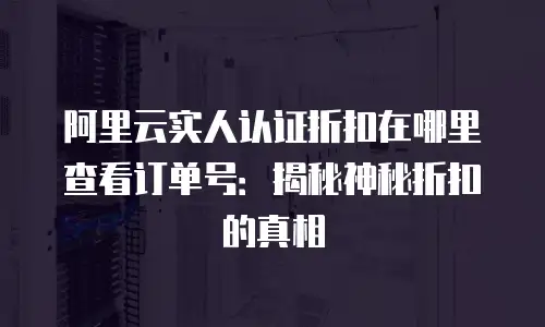 阿里云实人认证折扣在哪里查看订单号：揭秘神秘折扣的真相