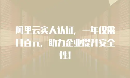 阿里云实人认证，一年仅需几百元，助力企业提升安全性！