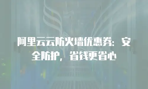 阿里云云防火墙优惠券：安全防护，省钱更省心