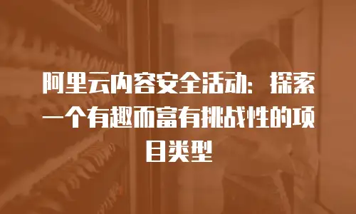 阿里云内容安全活动：探索一个有趣而富有挑战性的项目类型