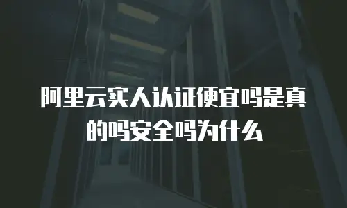 阿里云实人认证便宜吗是真的吗安全吗为什么