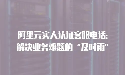 阿里云实人认证客服电话：解决业务难题的“及时雨”