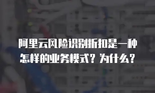 阿里云风险识别折扣是一种怎样的业务模式？为什么？