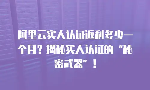 阿里云实人认证返利多少一个月？揭秘实人认证的“秘密武器”！