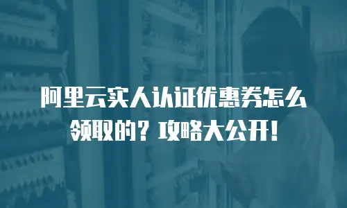 阿里云实人认证优惠券怎么领取的？攻略大公开！