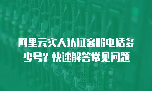 阿里云实人认证客服电话多少号？快速解答常见问题