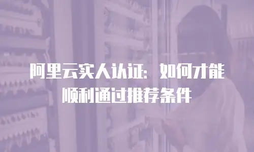 阿里云实人认证：如何才能顺利通过推荐条件