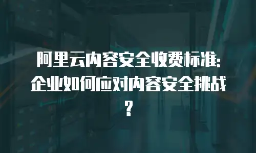 阿里云内容安全收费标准: 企业如何应对内容安全挑战?