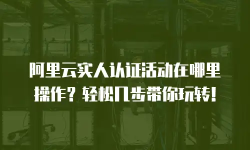 阿里云实人认证活动在哪里操作？轻松几步带你玩转！