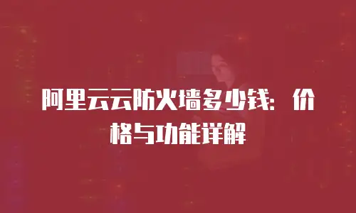 阿里云云防火墙多少钱：价格与功能详解
