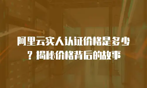 阿里云实人认证价格是多少？揭秘价格背后的故事