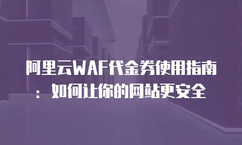 阿里云WAF代金券使用指南：如何让你的网站更安全