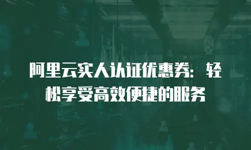阿里云实人认证优惠券：轻松享受高效便捷的服务