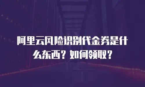 阿里云风险识别代金券是什么东西？如何领取？