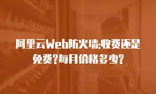 阿里云Web防火墙:收费还是免费?每月价格多少?