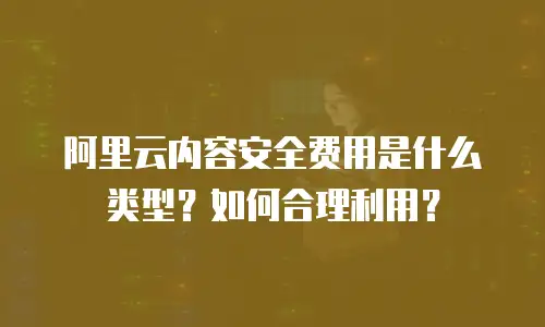 阿里云内容安全费用是什么类型？如何合理利用？