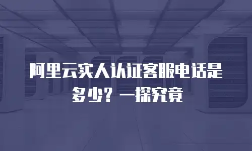 阿里云实人认证客服电话是多少？一探究竟