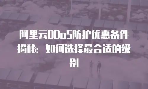 阿里云DDoS防护优惠条件揭秘：如何选择最合适的级别