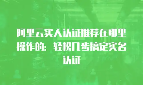 阿里云实人认证推荐在哪里操作的：轻松几步搞定实名认证