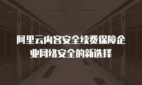 阿里云内容安全续费保障企业网络安全的新选择