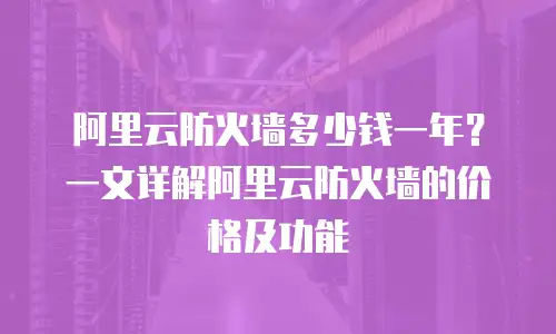 阿里云防火墙多少钱一年？一文详解阿里云防火墙的价格及功能