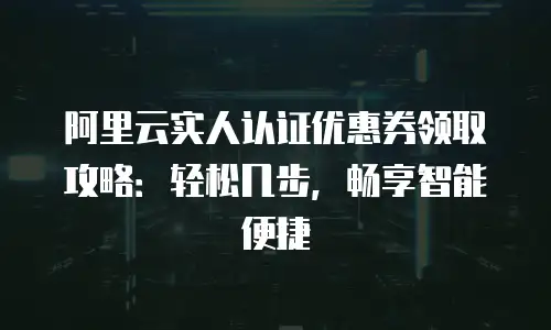 阿里云实人认证优惠券领取攻略：轻松几步，畅享智能便捷