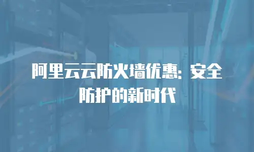 阿里云云防火墙优惠: 安全防护的新时代