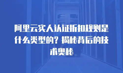 阿里云实人认证折扣规则是什么类型的？揭秘背后的技术奥秘