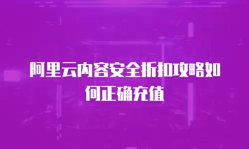 阿里云内容安全折扣攻略如何正确充值