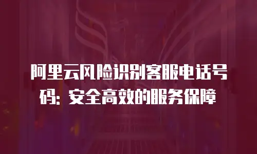 阿里云风险识别客服电话号码: 安全高效的服务保障