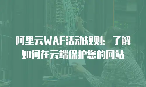 阿里云WAF活动规则：了解如何在云端保护您的网站