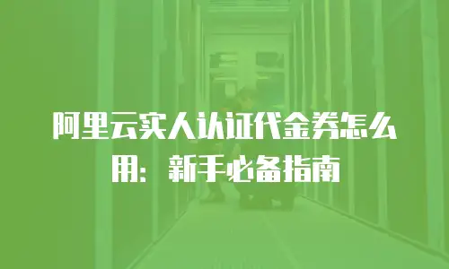 阿里云实人认证代金券怎么用：新手必备指南
