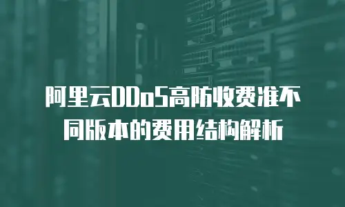  阿里云DDoS高防收费准不同版本的费用结构解析