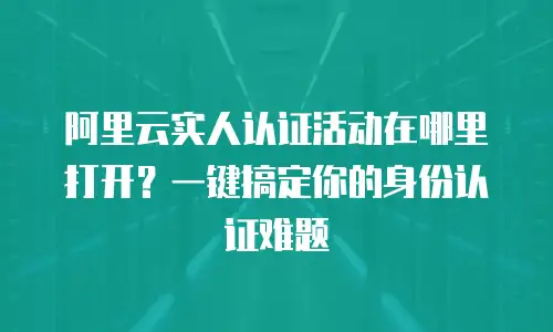 阿里云实人认证活动在哪里打开？一键搞定你的身份认证难题