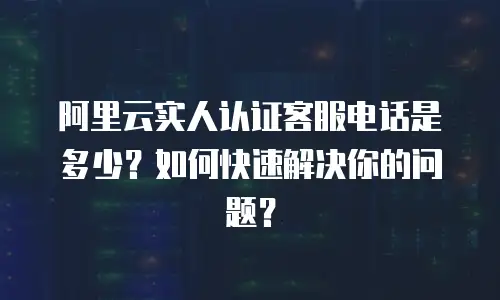 阿里云实人认证客服电话是多少？如何快速解决你的问题？