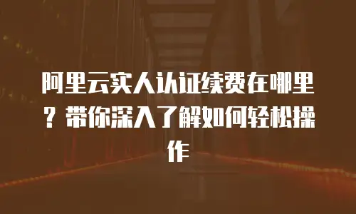 阿里云实人认证续费在哪里？带你深入了解如何轻松操作