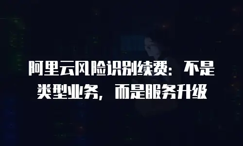 阿里云风险识别续费：不是类型业务，而是服务升级