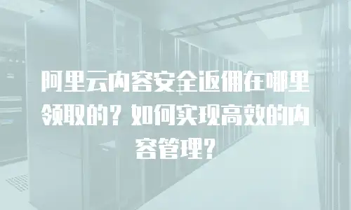 阿里云内容安全返佣在哪里领取的？如何实现高效的内容管理？