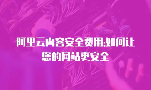 阿里云内容安全费用:如何让您的网站更安全