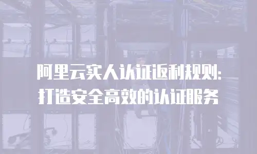 阿里云实人认证返利规则：打造安全高效的认证服务