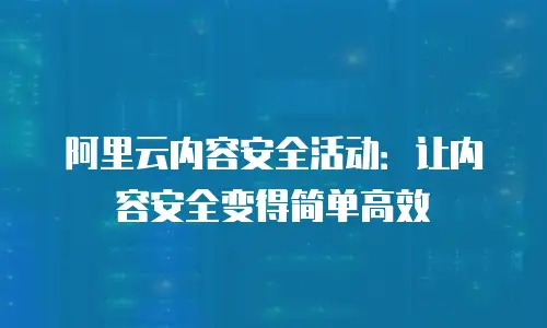 阿里云内容安全活动：让内容安全变得简单高效