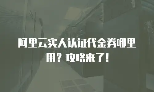 阿里云实人认证代金券哪里用？攻略来了！