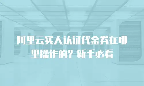阿里云实人认证代金券在哪里操作的？新手必看