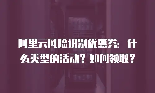 阿里云风险识别优惠券：什么类型的活动？如何领取？