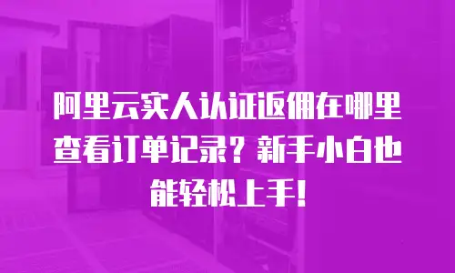 阿里云实人认证返佣在哪里查看订单记录？新手小白也能轻松上手！