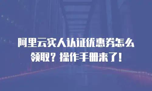阿里云实人认证优惠券怎么领取？操作手册来了！