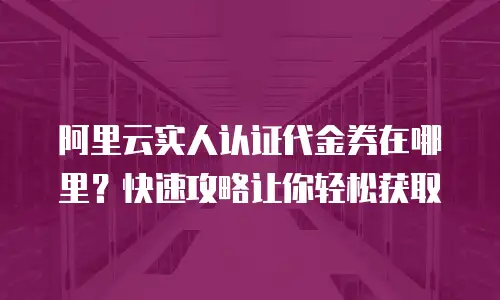 阿里云实人认证代金券在哪里？快速攻略让你轻松获取