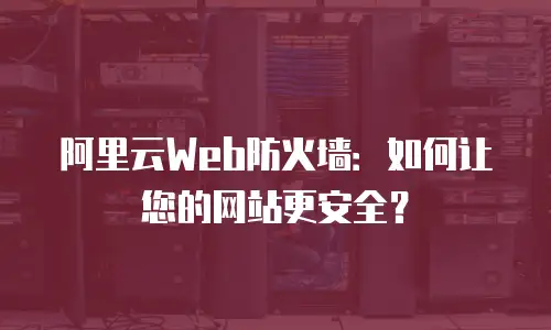 阿里云Web防火墙：如何让您的网站更安全？