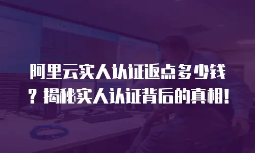 阿里云实人认证返点多少钱？揭秘实人认证背后的真相！